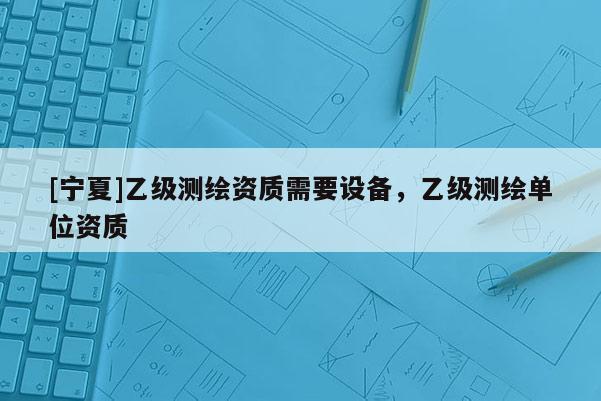 [寧夏]乙級測繪資質需要設備，乙級測繪單位資質