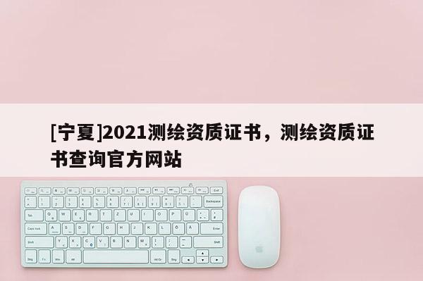 [寧夏]2021測(cè)繪資質(zhì)證書(shū)，測(cè)繪資質(zhì)證書(shū)查詢(xún)官方網(wǎng)站