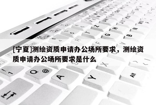 [寧夏]測繪資質申請辦公場所要求，測繪資質申請辦公場所要求是什么
