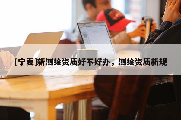 [寧夏]新測(cè)繪資質(zhì)好不好辦，測(cè)繪資質(zhì)新規(guī)