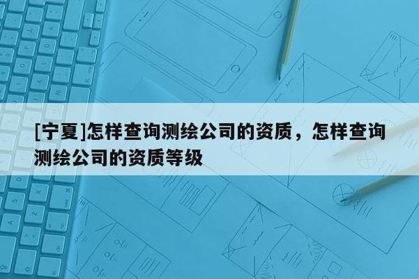 [寧夏]怎樣查詢測繪公司的資質，怎樣查詢測繪公司的資質等級