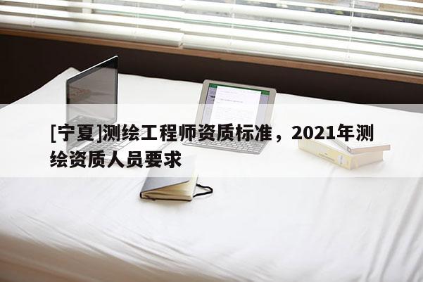 [寧夏]測繪工程師資質標準，2021年測繪資質人員要求