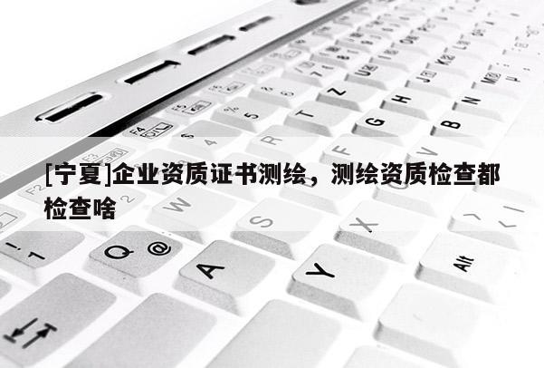 [寧夏]企業資質證書測繪，測繪資質檢查都檢查啥