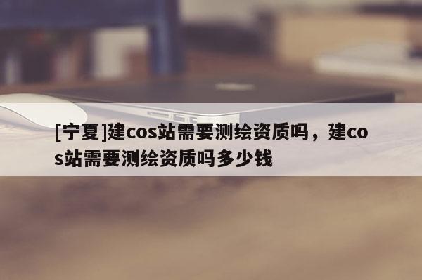 [寧夏]建cos站需要測繪資質嗎，建cos站需要測繪資質嗎多少錢