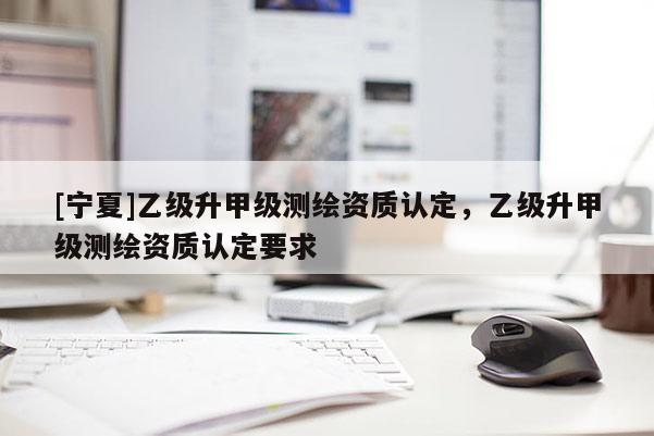 [寧夏]乙級升甲級測繪資質(zhì)認(rèn)定，乙級升甲級測繪資質(zhì)認(rèn)定要求