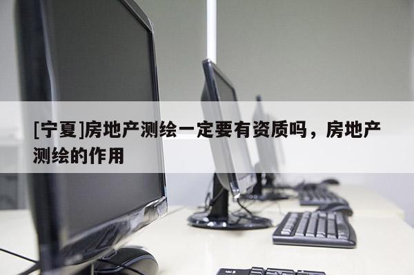 [寧夏]房地產測繪一定要有資質嗎，房地產測繪的作用
