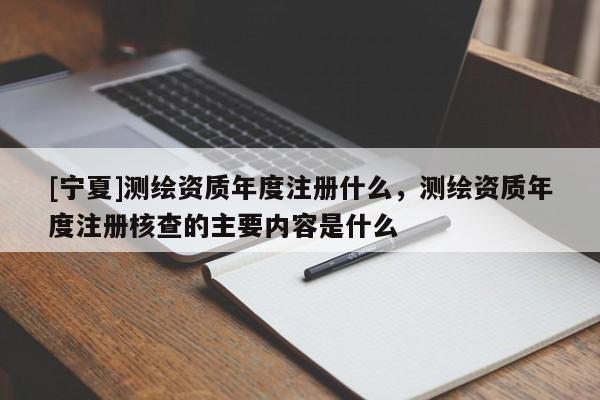 [寧夏]測(cè)繪資質(zhì)年度注冊(cè)什么，測(cè)繪資質(zhì)年度注冊(cè)核查的主要內(nèi)容是什么