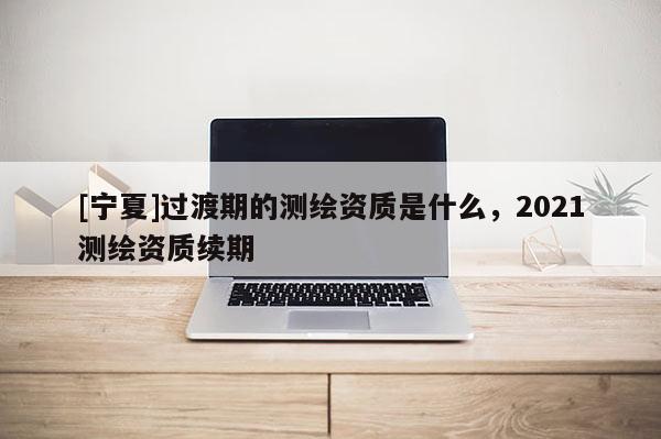 [寧夏]過渡期的測繪資質是什么，2021測繪資質續期