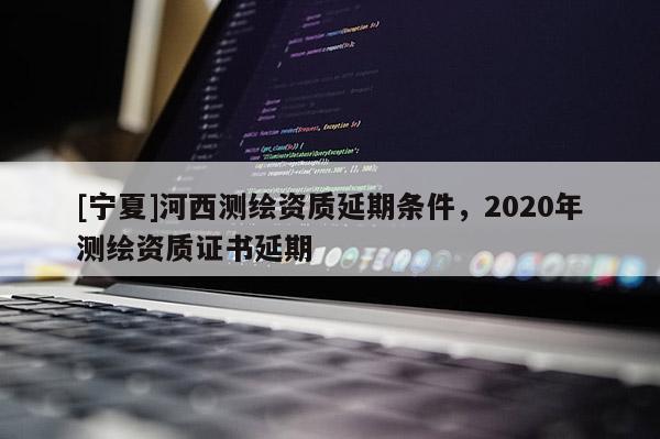 [寧夏]河西測繪資質延期條件，2020年測繪資質證書延期
