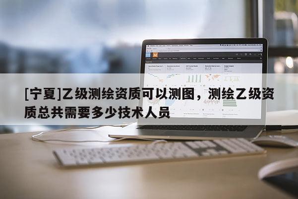 [寧夏]乙級測繪資質可以測圖，測繪乙級資質總共需要多少技術人員