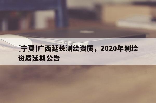 [寧夏]廣西延長測繪資質，2020年測繪資質延期公告