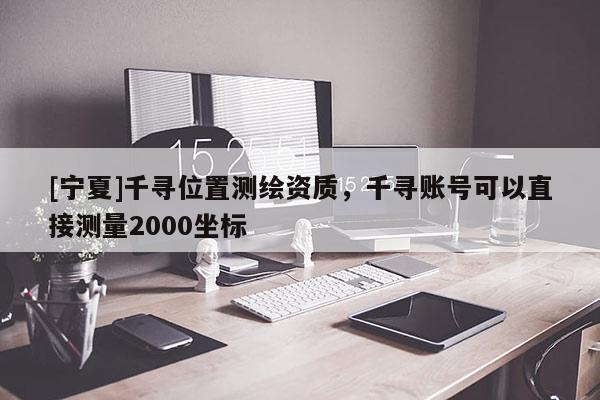 [寧夏]千尋位置測繪資質，千尋賬號可以直接測量2000坐標
