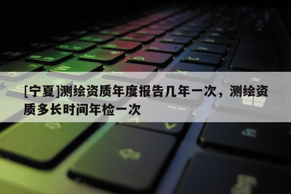 [寧夏]測繪資質年度報告幾年一次，測繪資質多長時間年檢一次