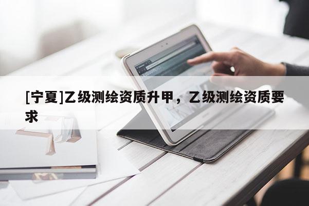 [寧夏]乙級測繪資質(zhì)升甲，乙級測繪資質(zhì)要求