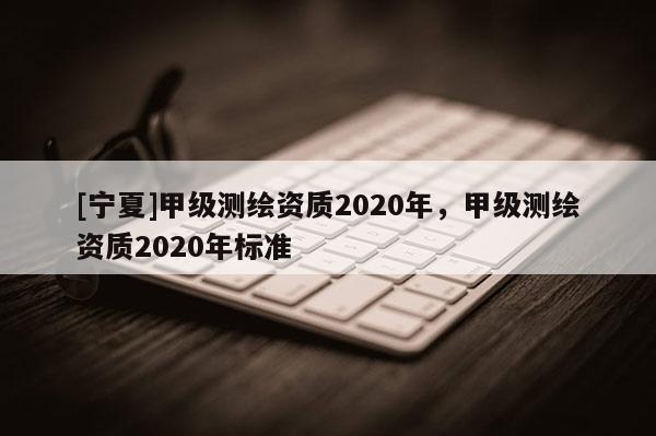 [寧夏]甲級測繪資質2020年，甲級測繪資質2020年標準