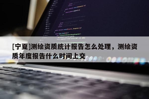 [寧夏]測繪資質統計報告怎么處理，測繪資質年度報告什么時間上交