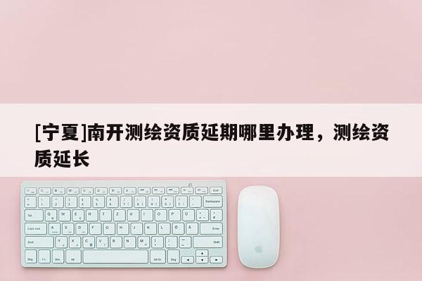 [寧夏]南開測(cè)繪資質(zhì)延期哪里辦理，測(cè)繪資質(zhì)延長(zhǎng)