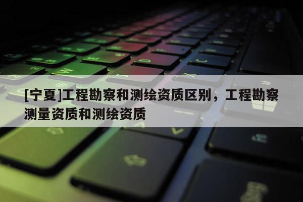 [寧夏]工程勘察和測繪資質區別，工程勘察測量資質和測繪資質