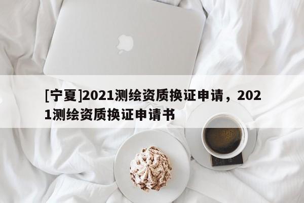 [寧夏]2021測繪資質換證申請，2021測繪資質換證申請書
