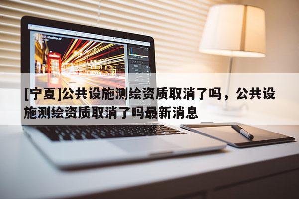 [寧夏]公共設施測繪資質取消了嗎，公共設施測繪資質取消了嗎最新消息