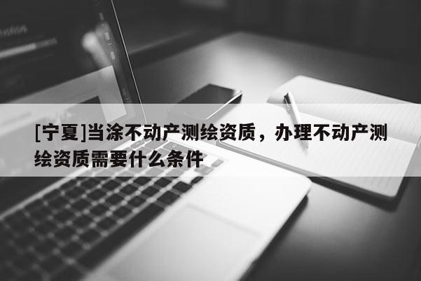 [寧夏]當涂不動產(chǎn)測繪資質(zhì)，辦理不動產(chǎn)測繪資質(zhì)需要什么條件