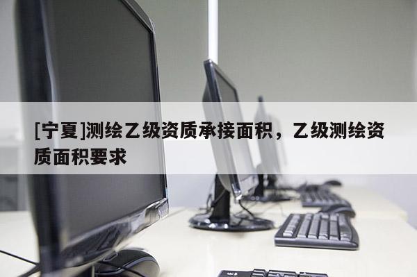 [寧夏]測(cè)繪乙級(jí)資質(zhì)承接面積，乙級(jí)測(cè)繪資質(zhì)面積要求