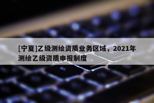 [寧夏]乙級測繪資質業務區域，2021年測繪乙級資質申報制度
