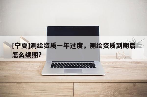 [寧夏]測繪資質一年過度，測繪資質到期后怎么續期?