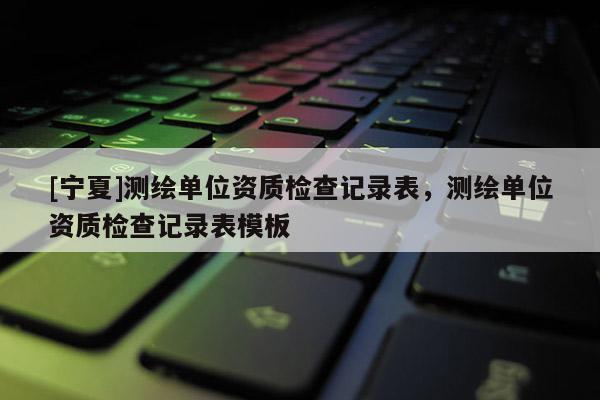 [寧夏]測繪單位資質檢查記錄表，測繪單位資質檢查記錄表模板