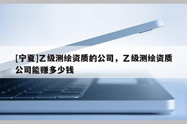 [寧夏]乙級測繪資質(zhì)的公司，乙級測繪資質(zhì)公司能賺多少錢