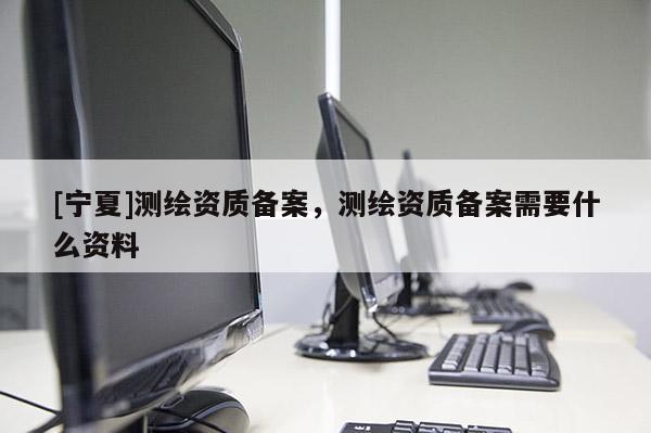 [寧夏]測繪資質(zhì)備案，測繪資質(zhì)備案需要什么資料