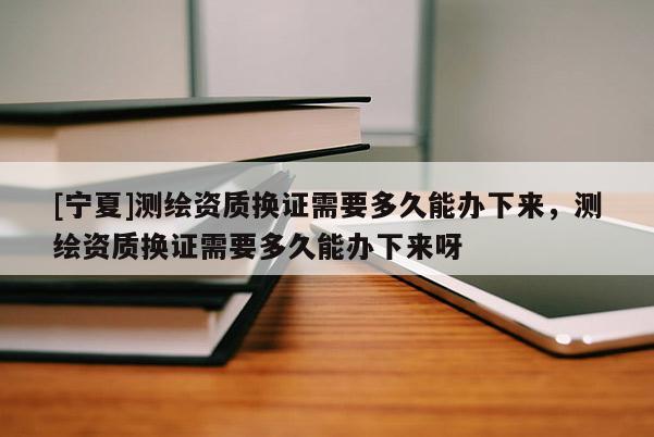 [寧夏]測繪資質換證需要多久能辦下來，測繪資質換證需要多久能辦下來呀