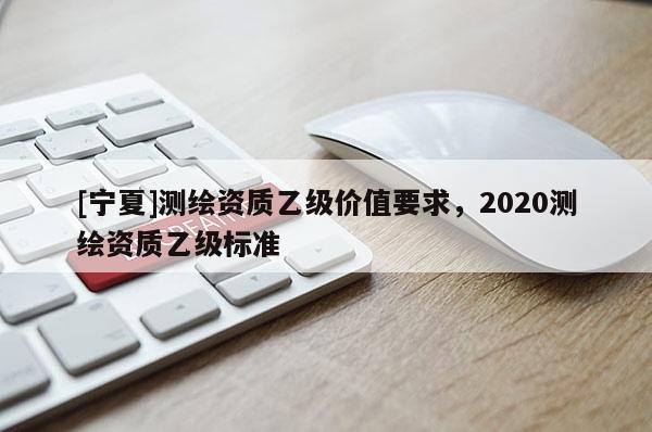 [寧夏]測(cè)繪資質(zhì)乙級(jí)價(jià)值要求，2020測(cè)繪資質(zhì)乙級(jí)標(biāo)準(zhǔn)