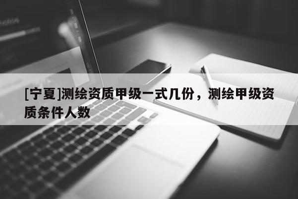 [寧夏]測繪資質甲級一式幾份，測繪甲級資質條件人數