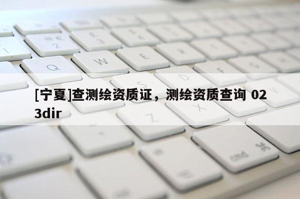 [寧夏]查測繪資質證，測繪資質查詢 023dir