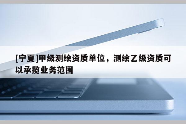 [寧夏]甲級(jí)測(cè)繪資質(zhì)單位，測(cè)繪乙級(jí)資質(zhì)可以承攬業(yè)務(wù)范圍