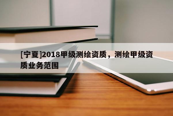 [寧夏]2018甲級測繪資質，測繪甲級資質業務范圍