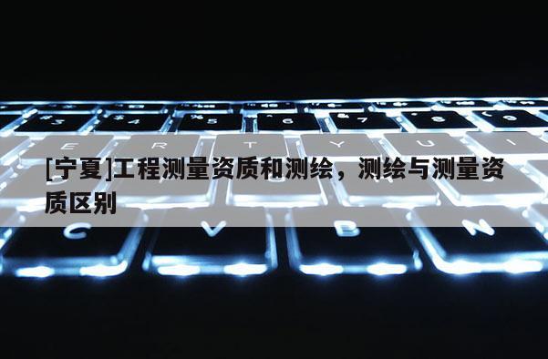 [寧夏]工程測量資質和測繪，測繪與測量資質區別