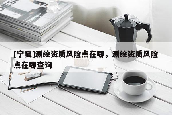 [寧夏]測繪資質風險點在哪，測繪資質風險點在哪查詢