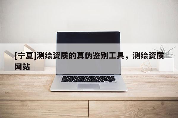 [寧夏]測(cè)繪資質(zhì)的真?zhèn)舞b別工具，測(cè)繪資質(zhì)網(wǎng)站