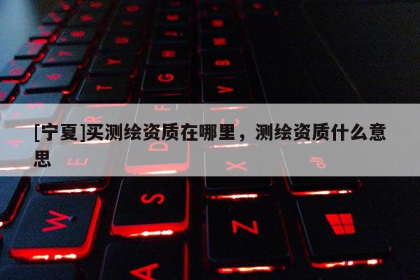 [寧夏]買測繪資質(zhì)在哪里，測繪資質(zhì)什么意思