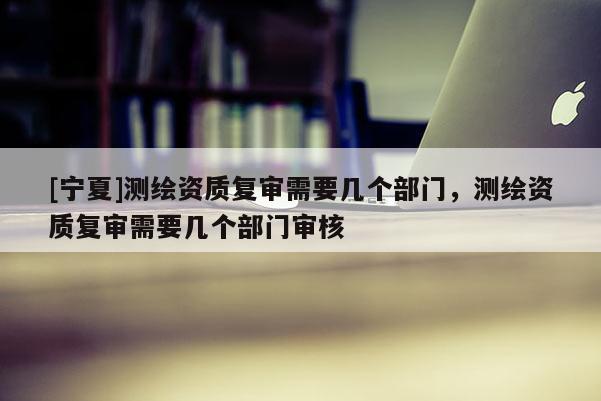 [寧夏]測(cè)繪資質(zhì)復(fù)審需要幾個(gè)部門，測(cè)繪資質(zhì)復(fù)審需要幾個(gè)部門審核