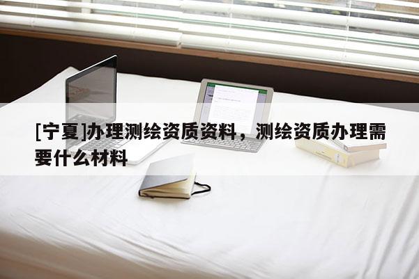 [寧夏]辦理測繪資質資料，測繪資質辦理需要什么材料