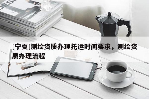 [寧夏]測繪資質辦理托運時間要求，測繪資質辦理流程