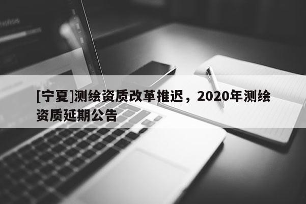 [寧夏]測繪資質(zhì)改革推遲，2020年測繪資質(zhì)延期公告