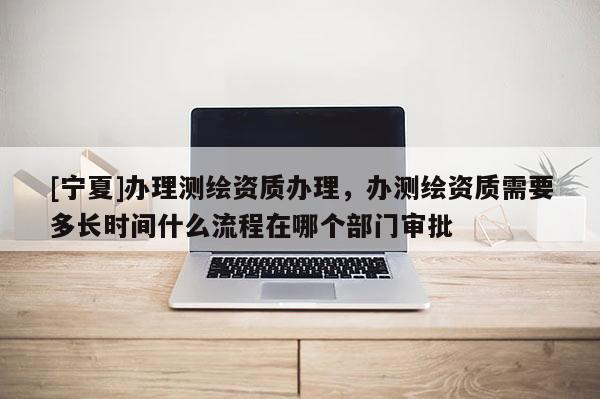 [寧夏]辦理測繪資質(zhì)辦理，辦測繪資質(zhì)需要多長時間什么流程在哪個部門審批