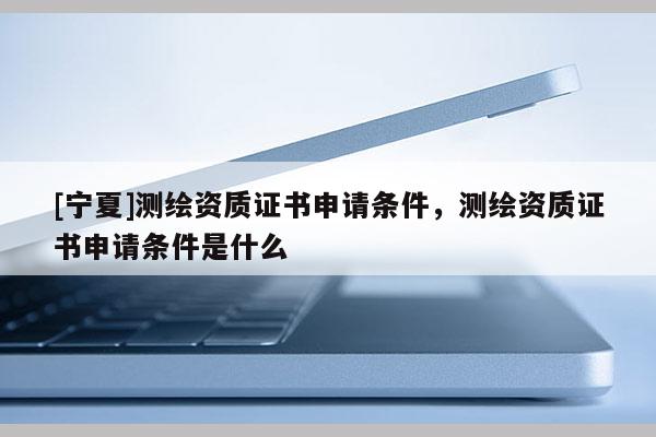 [寧夏]測(cè)繪資質(zhì)證書申請(qǐng)條件，測(cè)繪資質(zhì)證書申請(qǐng)條件是什么