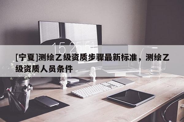 [寧夏]測繪乙級資質(zhì)步驟最新標準，測繪乙級資質(zhì)人員條件