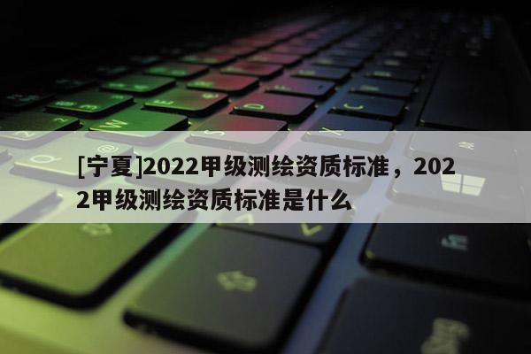 [寧夏]2022甲級(jí)測(cè)繪資質(zhì)標(biāo)準(zhǔn)，2022甲級(jí)測(cè)繪資質(zhì)標(biāo)準(zhǔn)是什么