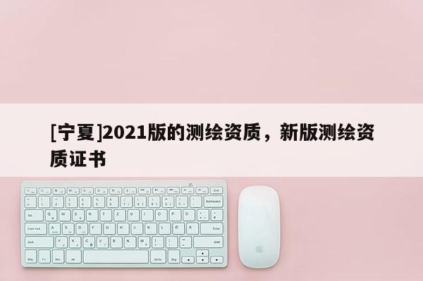[寧夏]2021版的測繪資質(zhì)，新版測繪資質(zhì)證書